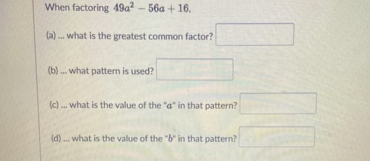 When factoring 49a2-56a + 16,
(a) ... what is the greatest common factor?
(b) ... what pattern is used?
(c)... what is the value of the "a" in that pattern?
(d) ... what is the value of the "b" in that pattern?
