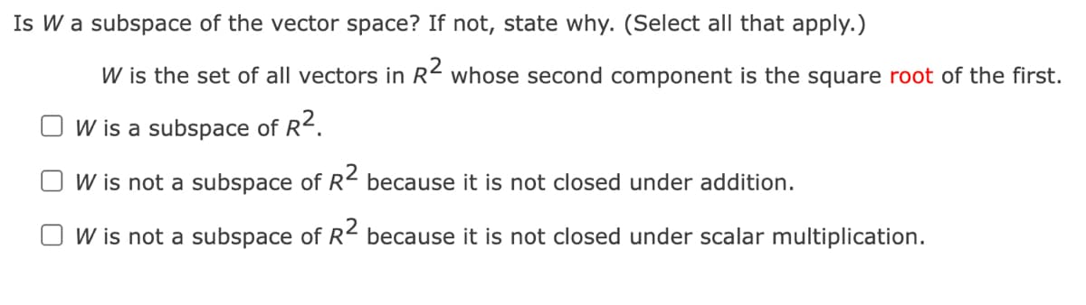 Is W a subspace of the vector space? If not, state why. (Select all that apply.)
W is the set of all vectors in R2 whose second component is the square root of the first.
W is a subspace of R2.
W is not a subspace of R2 because it is not closed under addition.
W is not a subspace of R2 because it is not closed under scalar multiplication.

