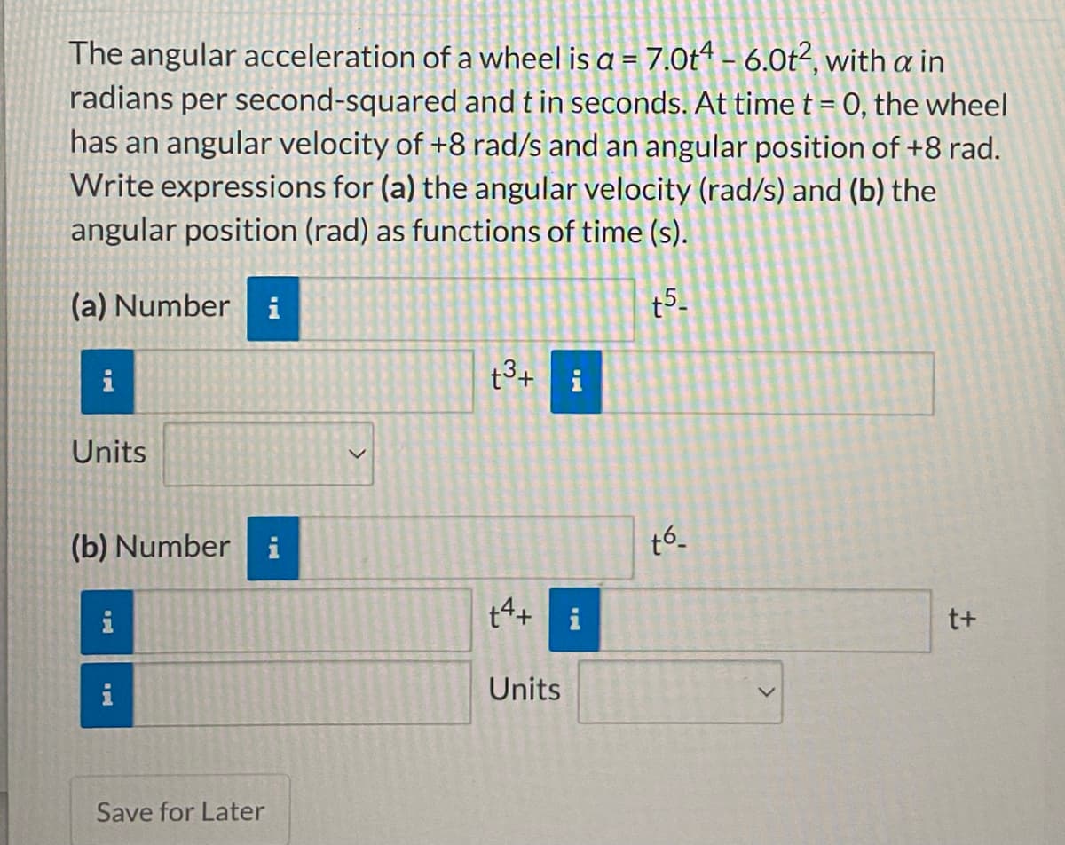 The angular acceleration of a wheel is a = 7.0t4 – 6.0t², with a in
radians per second-squared and t in seconds. At time t = 0, the wheel
has an angular velocity of +8 rad/s and an angular position of +8 rad.
Write expressions for (a) the angular velocity (rad/s) and (b) the
angular position (rad) as functions of time (s).
(a) Number
i
t5-
i
t3+ i
Units
(b) Number i
t6.
t4+ i
t+
i
i
Units
Save for Later
