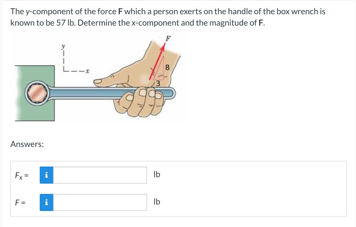 The y-component of the force F which a person exerts on the handle of the box wrench is
known to be 57 lb. Determine the x-component and the magnitude of F.
F
T
1
8
Answers:
Fx=
F=
i
i
3
lb
lb