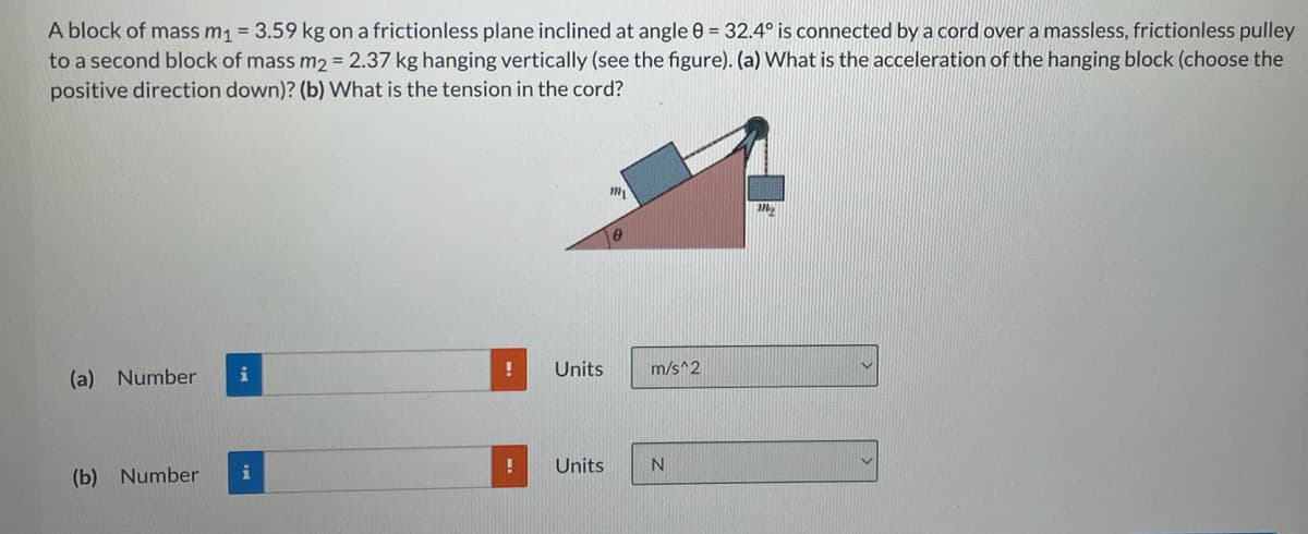A block of mass m1 = 3.59 kg on a frictionless plane inclined at angle 0 = 32.4° is connected by a cord over a massless, frictionless pulley
to a second block of mass m2 = 2.37 kg hanging vertically (see the figure). (a) What is the acceleration of the hanging block (choose the
positive direction down)? (b) What is the tension in the cord?
Units
m/s^2
(a) Number
i
Units
(b) Number
