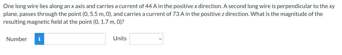 One long wire lies along an x axis and carries a current of 44 A in the positive x direction. A second long wire is perpendicular to the xy
plane, passes through the point (0, 5.5 m, 0), and carries a current of 73 A in the positive z direction. What is the magnitude of the
resulting magnetic field at the point (0, 1.7 m, 0)?
Number
Units