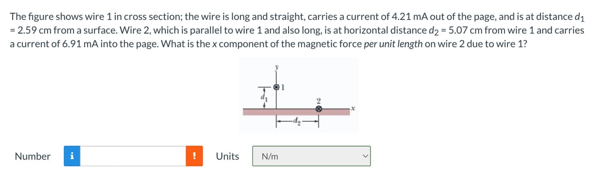 The figure shows wire 1 in cross section; the wire is long and straight, carries a current of 4.21 mA out of the page, and is at distance d₁
= 2.59 cm from a surface. Wire 2, which is parallel to wire 1 and also long, is at horizontal distance d2 = 5.07 cm from wire 1 and carries
a current of 6.91 mA into the page. What is the x component of the magnetic force per unit length on wire 2 due to wire 1?
01
ar
Number
!
N/m
Units