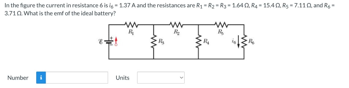 In the figure the current in resistance 6 is i6 = 1.37 A and the resistances are R₁ = R₂ = R3 = 1.6402, R4 = 15.402, R5 = 7.11 02, and R6 =
3.71 2. What is the emf of the ideal battery?
R₂
R₂
R₁
E E
R3
R₁
R6
Units
Number i
350