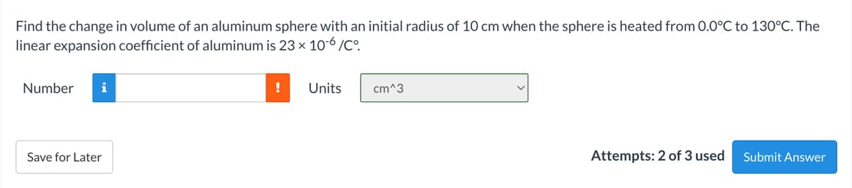 Find the change in volume of an aluminum sphere with an initial radius of 10 cm when the sphere is heated from 0.0°C to 130°C. The
linear expansion coefficient of aluminum is 23 × 10-6 /Cº.
Number
i
Units
cm^3
Save for Later
Attempts: 2 of 3 used
Submit Answer
