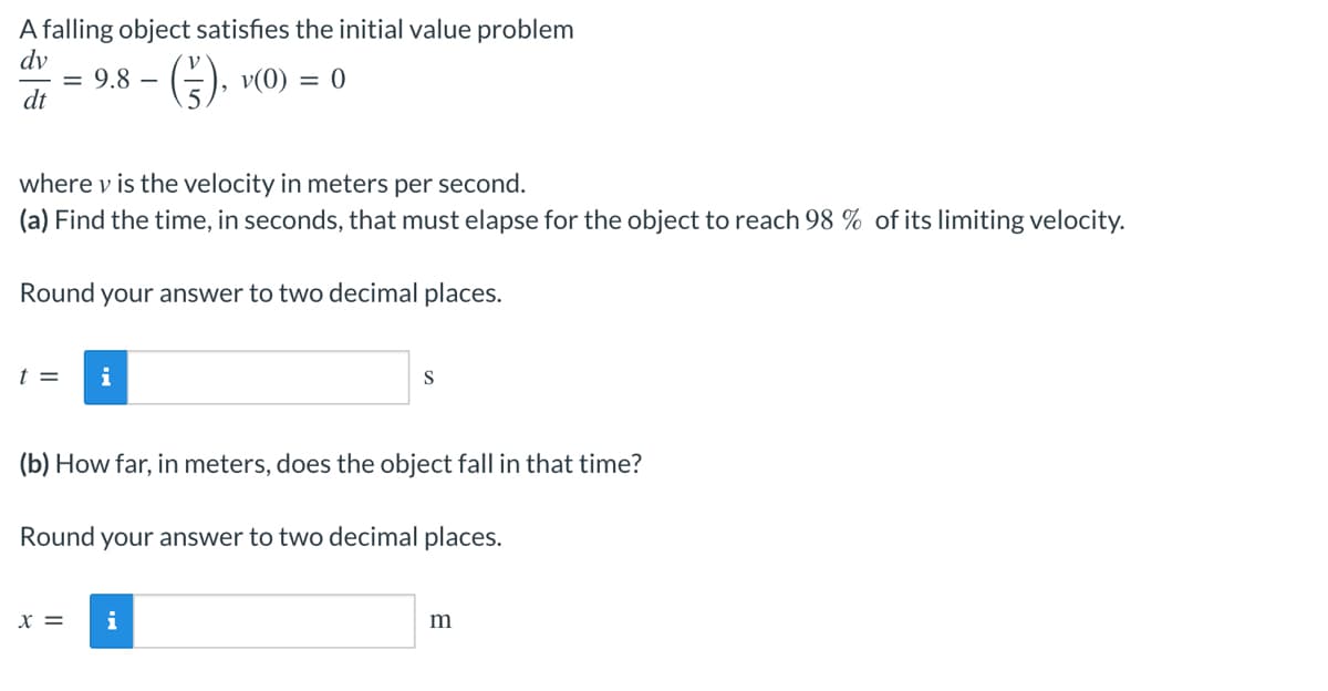 A falling object satisfies the initial value problem
dv
= 9.8 -
- (7), V(0)
= 0
dt
where v is the velocity in meters per second.
(a) Find the time, in seconds, that must elapse for the object to reach 98 % of its limiting velocity.
Round your answer to two decimal places.
t = i
S
(b) How far, in meters, does the object fall in that time?
Round your answer to two decimal places.
X =
i
m