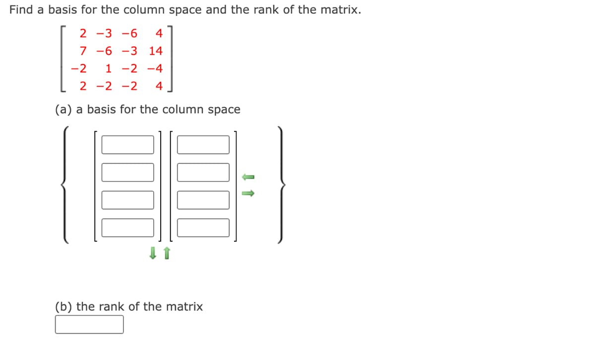 Find a basis for the column space and the rank of the matrix.
2 -3 -6
4
7 -6 -3 14
-2
1 -2 -4
2 -2 -2
4
(a) a basis for the column space
(b) the rank of the matrix
