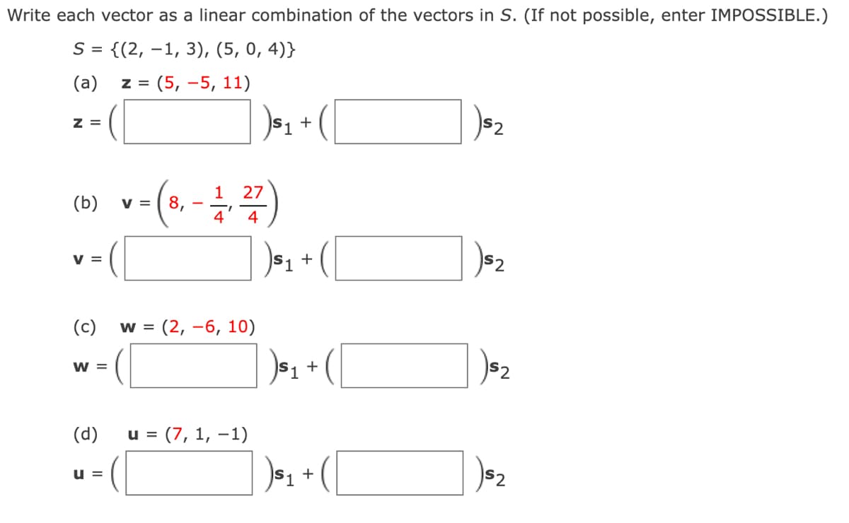 Write each vector as a linear combination of the vectors in S. (If not possible, enter IMPOSSIBLE.)
S = {(2, –1, 3), (5, 0, 4)}
(a)
z = (5, –5, 11)
z =
+
2
(b) v-(s, -)
1
27
V =
4
4
v =
|S1
S2
(c)
w = (2, -6, 10)
$1 +
S2
W =
(d)
u = (7, 1, –1)
+
S2
u =
