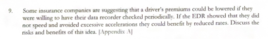 9.
Some insurance companies are suggesting that a driver's premiums could be lowered if they
were willing to have their data recorder checked periodically. If the EDR showed that they did
not speed and avoided excessive accelerations they could benefit by reduced rates. Discuss the
risks and benefits of this idea. [Appendix A]