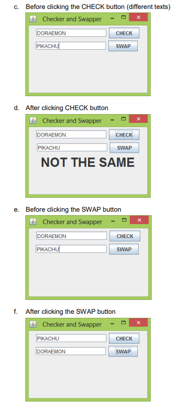 c. Before clicking the CHECK button (different texts)
Checker and Swapper
DORAEMON
CHECK
PIKACHU
SWAP
d. After clicking CHECK button
Checker and Swapper
DORAEMON
CHECK
PIKACHU
SWAP
NOT THE SAME
e. Before clicking the SWAP button
Checker and Swapper
DORAEMON
PIKACHU
f. After clicking the SWAP button
Checker and Swapper
PIKACHU
DORAEMON
CHECK
SWAP
CHECK
SWAP
