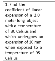 1. Find the
coefficient of linear
expansion of a 2.0
meter long object
with a temperature
of 30 Celsius and
which undergoes an
expansion of 10 mm
when exposed to a
temperature of 95
Celsius
