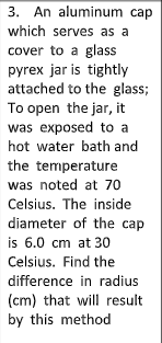 3. An aluminum cap
which serves as a
cover to a glass
pyrex jar is tightly
attached to the glass;
To open the jar, it
was exposed to a
hot water bath and
the temperature
was noted at 70
Celsius. The inside
diameter of the cap
is 6.0 cm at 30
Celsius. Find the
difference in radius
(cm) that will result
by this method
