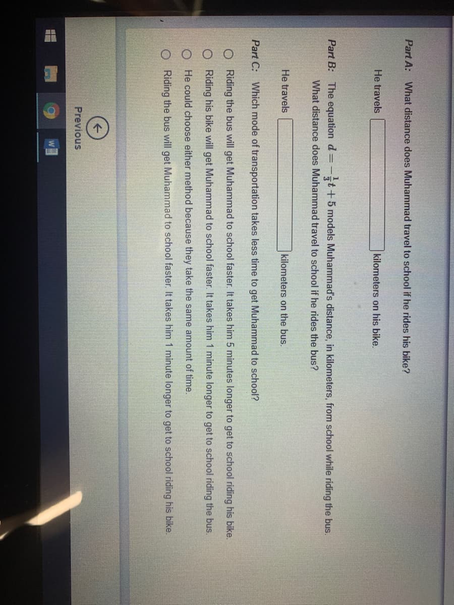 Part A: What distance does Muhammad travel to school if he rides his bike?
He travels
kilometers on his bike.
Part B: The equation d=-t+5 models Muhammad's distance, in kilometers, from school while riding the bus.
What distance does Muhammad travel to school if he rides the bus?
He travels
kilometers on the bus.
Part C: Which mode of transportation takes less time to get Muhammad to school?
O Riding the bus will get Muhammad to school faster. It takes him 5 minutes longer to get to school riding his bike.
O Riding his bike will get Muhammad to school faster. It takes him 1 minute longer to get to school riding the bus.
O He could choose either method because they take the same amount of time.
O Riding the bus will get Muhammad to school faster. It takes him 1 minute longer to get to school riding his bike.
Previous
