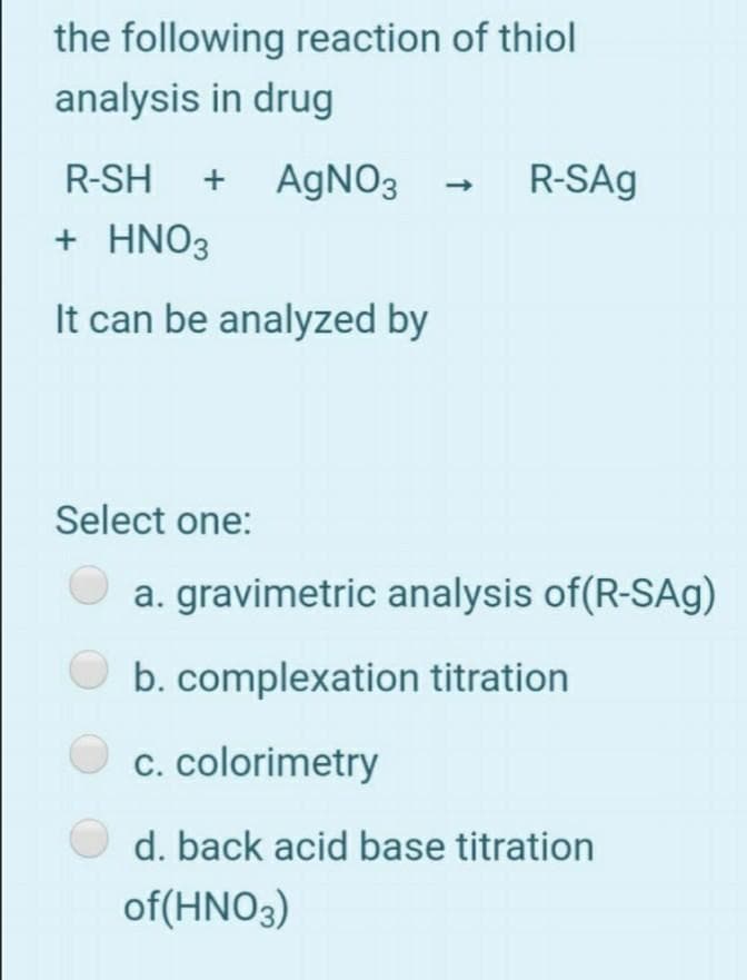 the following reaction of thiol
analysis in drug
R-SH
+
AGNO3
R-SAg
+ ΗNO3
It can be analyzed by
Select one:
a. gravimetric analysis of(R-SAg)
b. complexation titration
c. colorimetry
d. back acid base titration
of(HNO3)
