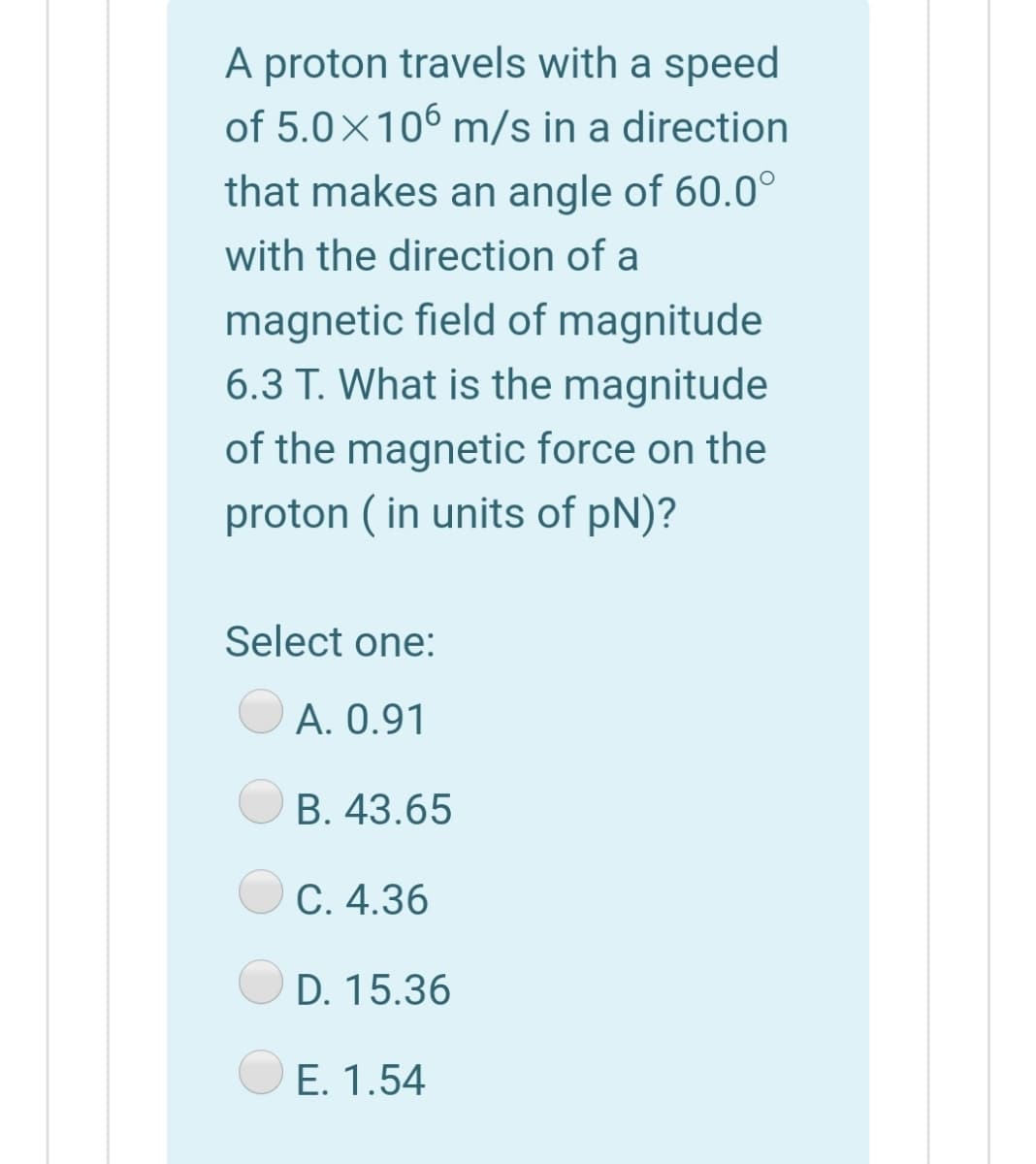 A proton travels with a speed
of 5.0×106 m/s in a direction
that makes an angle of 60.0°
with the direction of a
magnetic field of magnitude
6.3 T. What is the magnitude
of the magnetic force on the
proton ( in units of pN)?
Select one:
A. 0.91
B. 43.65
C. 4.36
D. 15.36
E. 1.54

