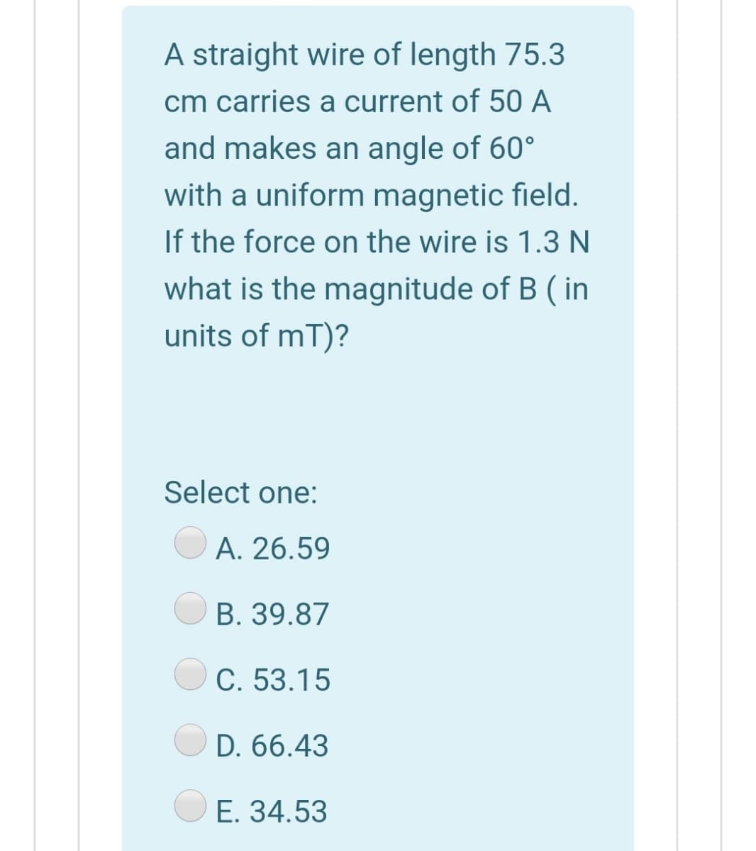A straight wire of length 75.3
cm carries a current of 50 A
and makes an angle of 60°
with a uniform magnetic field.
If the force on the wire is 1.3 N
what is the magnitude of B ( in
units of mT)?
Select one:
A. 26.59
B. 39.87
C. 53.15
D. 66.43
E. 34.53

