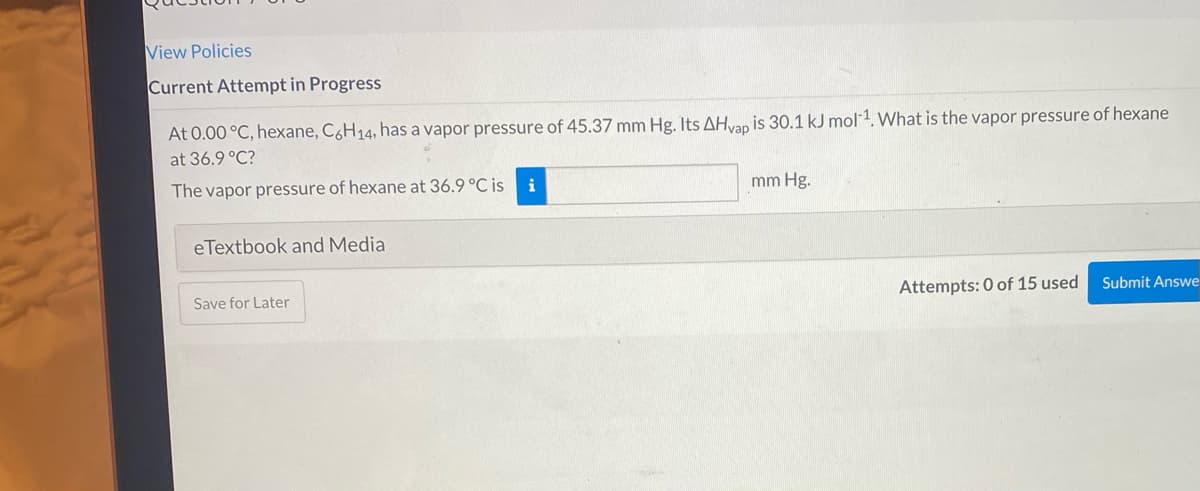 View Policies
Current Attempt in Progress
At 0.00 °C, hexane, C6H14, has a vapor pressure of 45.37 mm Hg. Its AHvan is 30.1 kJ mol-1. What is the vapor pressure of hexane
at 36.9 °C?
The vapor pressure of hexane at 36.9 °C is
mm Hg.
eTextbook and Media
Save for Later
Attempts: 0 of 15 used
Submit Answe
