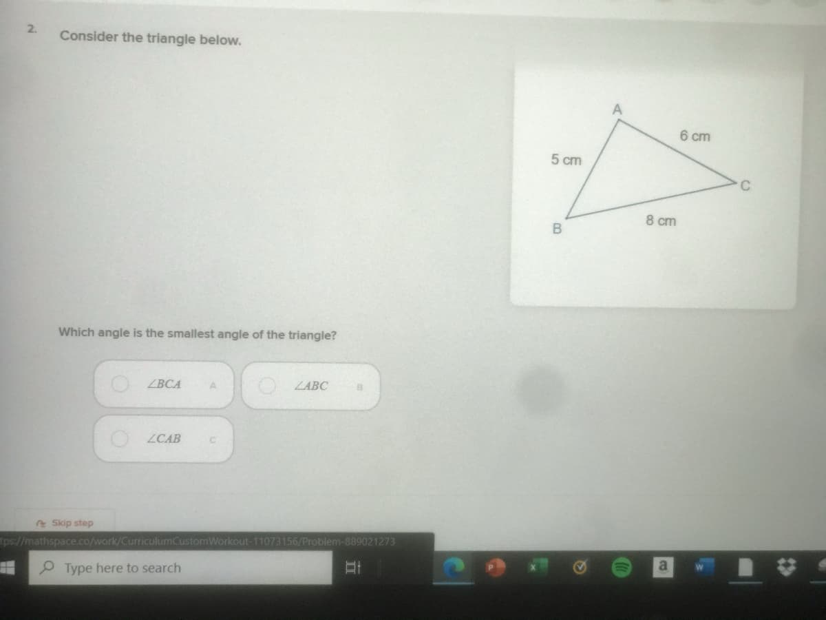 2.
Consider the triangle below.
6 cm
5 cm
C
8 cm
Which angle is the smallest angle of the triangle?
ВСА
O ZABC
ZCAB
e Skip step
tps://mathspace.co/work/CurriculumCustomWorkout-11073156/Problem-889021273
a
P Type here to search
