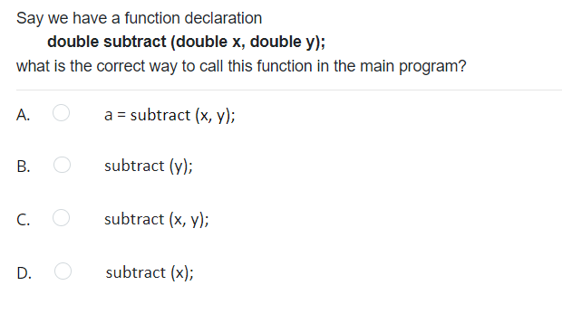 Say we have a function declaration
double subtract (double x, double y);
what is the correct way to call this function in the main program?
А.
a = subtract (x, y);
subtract (y);
C.
subtract (x, y);
D.
subtract (x);
B.
