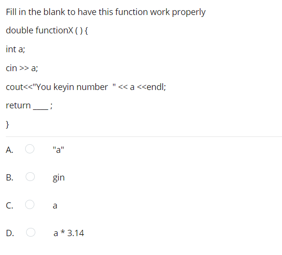 Fill in the blank to have this function work properly
double functionX () {
int a;
cin >> a;
cout<<"You keyin number "<< a <<endl;
return
}
"a"
В.
gin
C.
a
a * 3.14
A.
D.
