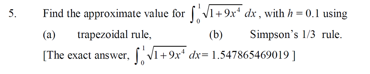 5.
Find the approximate value for | V1+9x* dx , with h = 0.1 using
(a)
trapezoidal rule,
(b)
Simpson's 1/3 rule.
1
[The exact answer, V1+9x* dx= 1.547865469019 ]
