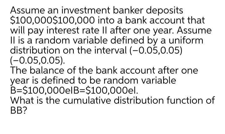 Assume an investment banker deposits
$100,000$100,000 into a bank account that
will pay interest rate Il after one year. Assume
Il is a random variable defined by a uniform
distribution on the interval (-0.05,0.05)
(-0.05,0.05).
The balance of the bank account after one
year is defined to be random variable
B=$100,000elB=$100,000el.
What is the cumulative distribution function of
BB?
