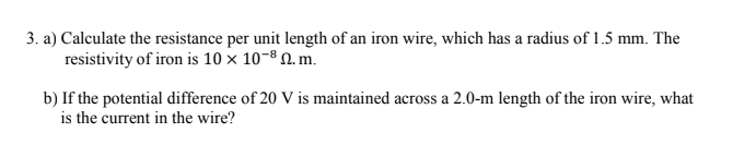3. a) Calculate the resistance per unit length of an iron wire, which has a radius of 1.5 mm. The
resistivity of iron is 10 x 10-8 N. m.
b) If the potential difference of 20 V is maintained across a 2.0-m length of the iron wire, what
is the current in the wire?
