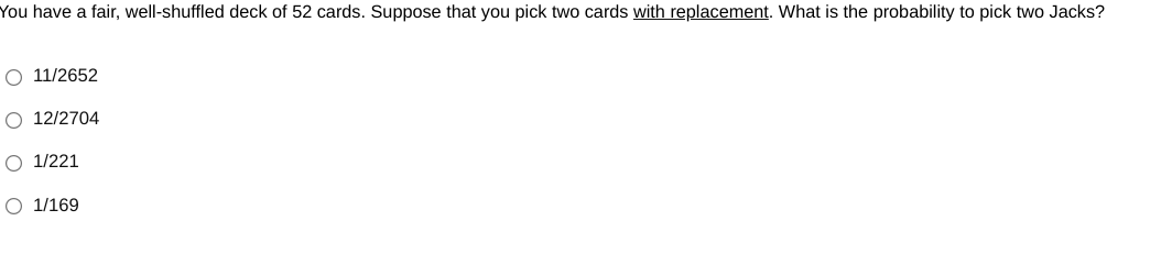 You have a fair, well-shuffled deck of 52 cards. Suppose that you pick two cards with replacement. What is the probability to pick two Jacks?
O 11/2652
O 12/2704
O 1/221
O 1/169
