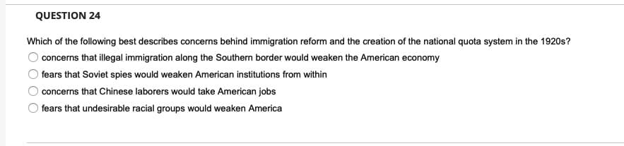 QUESTION 24
Which of the following best describes concerns behind immigration reform and the creation of the national quota system in the 1920s?
concerns that illegal immigration along the Southern border would weaken the American economy
fears that Soviet spies would weaken American institutions from within
concerns that Chinese laborers would take American jobs
fears that undesirable racial groups would weaken America
