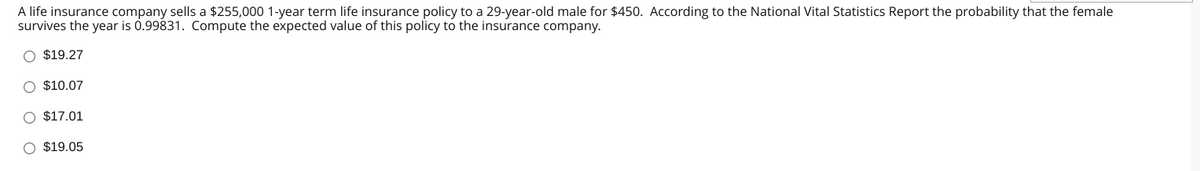 A life insurance company sells a $255,000 1-year term life insurance policy to a 29-year-old male for $450. According to the National Vital Statistics Report the probability that the female
survives the year is 0.99831. Compute the expected value of this policy to the insurance company.
O $19.27
O $10.07
O $17.01
O $19.05
