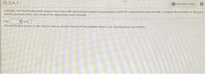 15.3.A.1
Question Help O
A $9,000, 10% bond redeemable at par in two years with semi-annual coupons is purchased to yield 8% compounded semi-annually. Compute the premium or discount
and the purchase price, and construct the appropriate bond schedule.
The
(Round the final answer to the nearest cent as needed. Round all intermediate values to six decimal places an needed)
