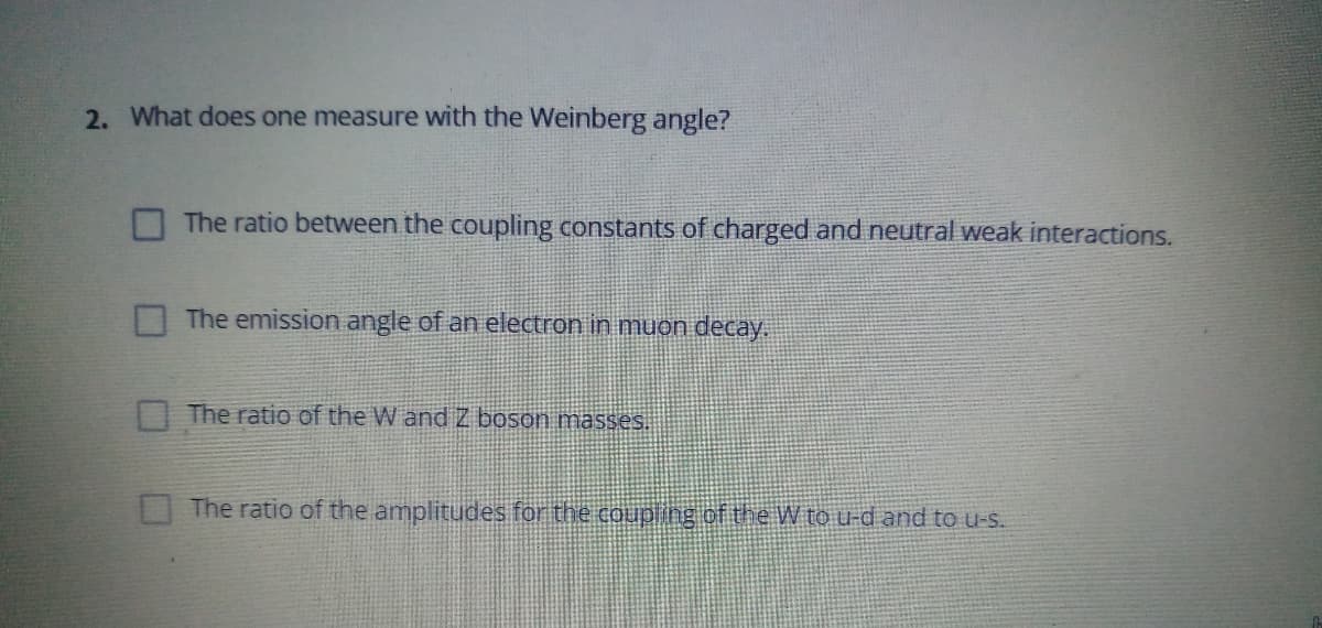 2. What does one measure with the Weinberg angle?
The ratio between the coupling constants of charged and neutral weak interactions.
The emission angle of an electron in muon decay.
O The ratio of the W and Z boson masses.
The ratio of the amplitudes for the coup ing of the W to u-d and to u-s.
