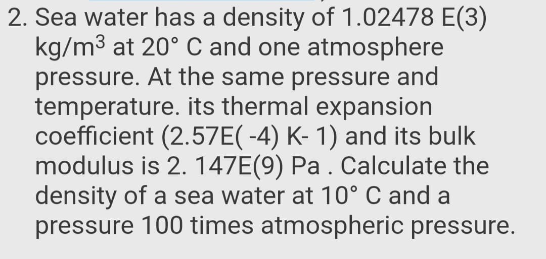 Sea water has a density of 1.02478 E(3)
kg/m3 at 20° C and one atmosphere
pressure. At the same pressure and
temperature. its thermal expansion
coefficient (2.57E( -4) K- 1) and its bulk
modulus is 2. 147E(9) Pa . Calculate the
density of a sea water at 10° C and a
pressure 100 times atmospheric pressure.
