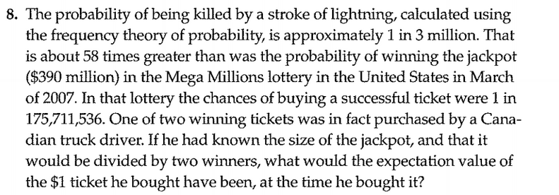 The probability of being killed by a stroke of lightning, calculated using
the frequency theory of probability, is approximately 1 in 3 million. That
is about 58 times greater than was the probability of winning the jackpot
($390 million) in the Mega Millions lottery in the United States in March
of 2007. In that lottery the chances of buying a successful ticket were 1 in
175,711,536. One of two winning tickets was in fact purchased by a Cana-
dian truck driver. If he had known the size of the jackpot, and that it
would be divided by two winners, what would the expectation value of
the $1 ticket he bought have been, at the time he bought it?
