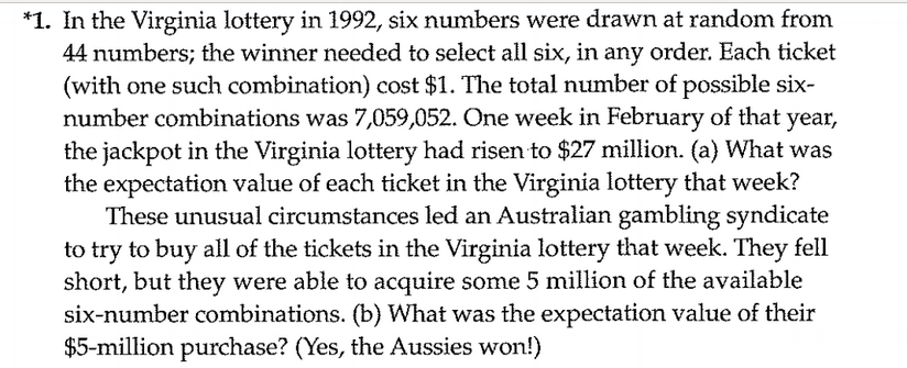 *1. In the Virginia lottery in 1992, six numbers were drawn at random from
44 numbers; the winner needed to select all six, in any order. Each ticket
(with one such combination) cost $1. The total number of possible six-
number combinations was 7,059,052. One week in February of that year,
the jackpot in the Virginia lottery had risen to $27 million. (a) What was
the expectation value of each ticket in the Virginia lottery that week?
These unusual circumstances led an Australian gambling syndicate
to try to buy all of the tickets in the Virginia lottery that week. They fell
short, but they were able to acquire some 5 million of the available
six-number combinations. (b) What was the expectation value of their
$5-million purchase? (Yes, the Aussies won!)
