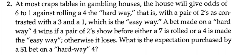 At most craps tables in gambling houses, the house will give odds of
6 to 1 against rolling a 4 the "hard way," that is, with a pair of 2's as con-
trasted with a 3 and a 1, which is the "easy way." A bet made on a "hard
way" 4 wins if a pair of 2's show before either a 7 is rolled or a 4 is made
the "easy way"; otherwise it loses. What is the expectation purchased by
a $1 bet on a “hard-way" 4?
