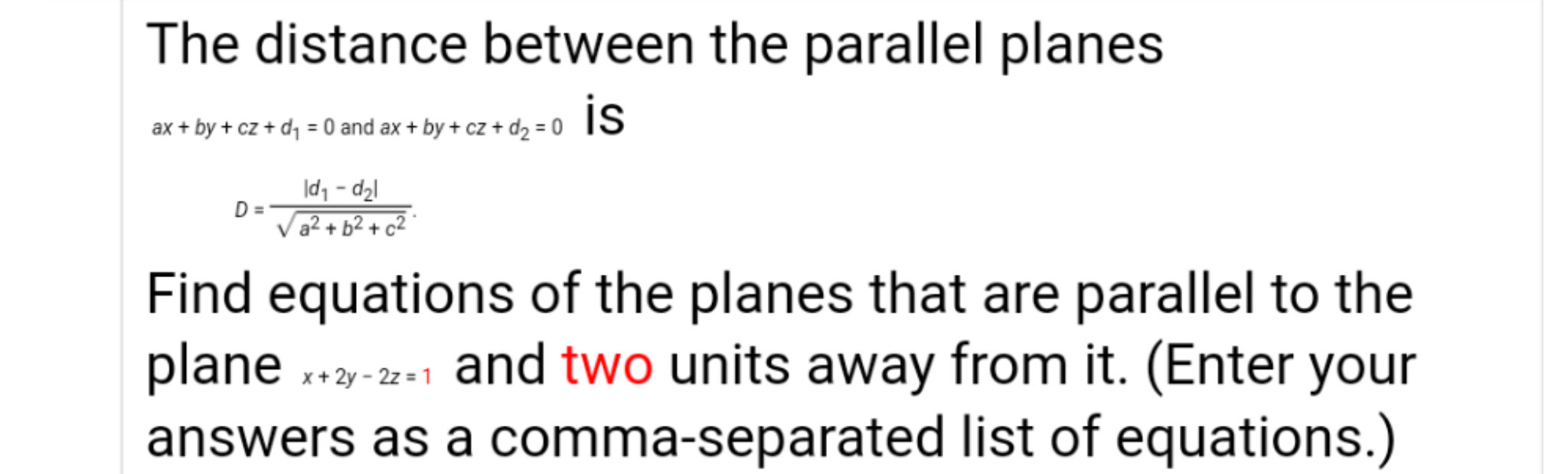The distance between the parallel planes
ax + by + cz + dq = 0 and ax + by + cz + dz = 0
D =
a² + b2 + cZ °
Find equations of the planes that are parallel to the
plane ..
*3-2-1 and two units away from it. (Enter your
answers as a comma-separated list of equations.)
