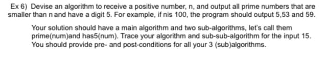 Ex 6) Devise an algorithm to receive a positive number, n, and output all prime numbers that are
smaller than n and have a digit 5. For example, if nis 100, the program should output 5,53 and 59.
Your solution should have a main algorithm and two sub-algorithms, let's call them
prime(num)and has5(num). Trace your algorithm and sub-sub-algorithm for the input 15.
You should provide pre- and post-conditions for all your 3 (sub)algorithms.
