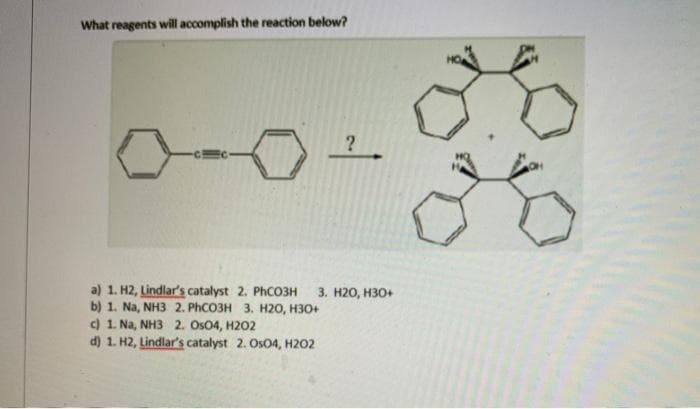 What reagents will accomplish the reaction below?
a) 1. H2, Lindlar's catalyst 2. PHCO3H
b) 1. Na, NH3 2. PHCO3H 3. H20, H30+
c) 1. Na, NH3 2. Os04, H202
d) 1. H2, Lindlar's catalyst 2. Os04, H202
3. H20, H30+
