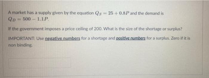 A market has a supply given by the equation Qs = 25 + 0.8P and the demand is
Qp = 500 - 1.1P.
%3D
If the government imposes a price ceiling of 200. What is the size of the shortage or surplus?
IMPORTANT: Use negative numbers for a shortage and positive numbers for a surplus. Zero if it is
non binding.
