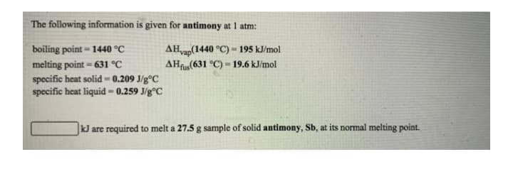 The following information is given for antimony at 1 atm:
AHvap(1440 °C) - 195 kJ/mol
AHfus(631 °C) = 19.6 kJ/mol
boiling point- 1440 °C
melting point = 631 °C
%3D
specific heat solid=0.209 J/g°C
specific heat liquid = 0.259 J/g°C
kJ are required to melt a 27.5 g sample of solid antimony, Sb, at its normal melting point.
