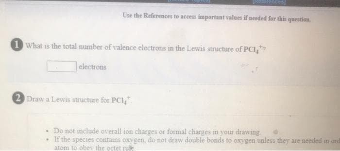 IKeRarences
Use the References to access important values if needed for this question.
1 What is the total number of valence electrons in the Lewis structure of PCI,
electrons
2 Draw a Lewis structure for PCI,".
• Do not include overall ion charges or formal charges in your drawing.
• If the species contains oxygen, do not draw double bonds to oxygen unless they are needed in ord
atom to obev the octet ruk.
