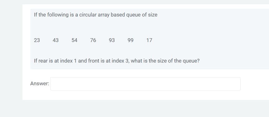 If the following is a circular array based queue of size
54
76
93
99
17
23
43
If rear is at index 1 and front is at index 3, what is the size of the queue?
Answer:
