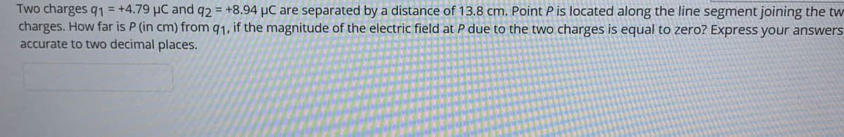 Two charges q1 = +4.79 µC and q2 = +8.94 µC are separated by a distance of 13.8 cm. Point P is located along the line segment joining the tw
charges. How far is P (in cm) from q1, if the magnitude of the electric field at P due to the two charges is equal to zero? Express your answers
accurate to two decimal places.
%3D
