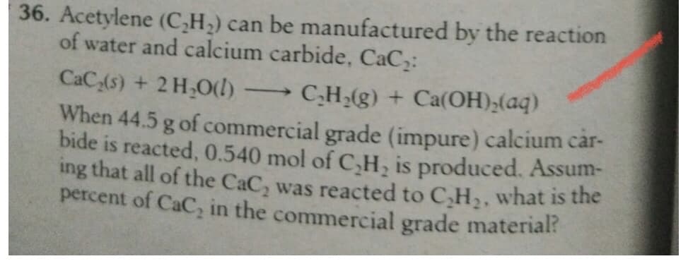 36. Acetylene (C,H,) can be manufactured by the reaction
of water and calcium carbide, CaC:
CaC,(s) + 2 H,O(l)
C,H,(g) + Ca(OH);(aq)
When 44.5 g of commercial grade (impure) calcium car-
bide is reacted, 0.540 mol of C,H, is produced. Assum-
ing that all of the CaC, was reacted to C,H2, what is the
percent of CaC, in the commercial grade material?
