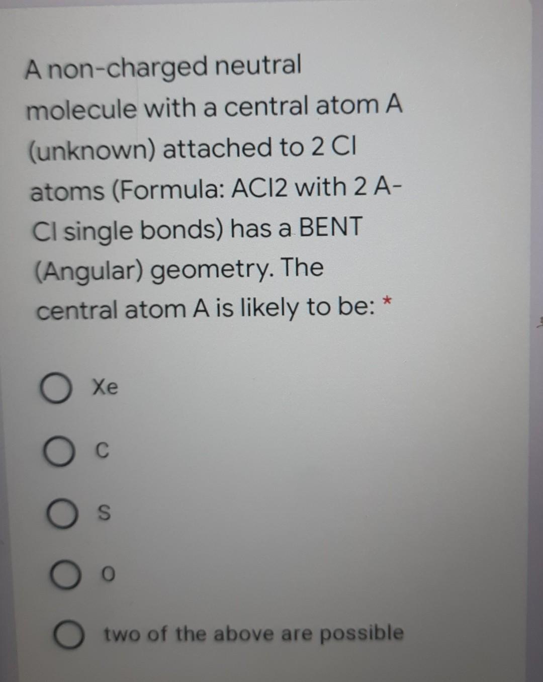 A non-charged neutral
molecule with a central atom A
(unknown) attached to 2 CI
atoms (Formula: ACI2 with 2 A-
CI single bonds) has a BENT
(Angular) geometry. The
central atom A is likely to be: *
Xe
C
O s
O two of the above are possible
