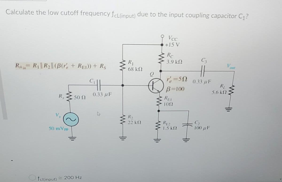 Calculate the low cutoff frequency fcLlinput) due to the input coupling capacitor C?
VcC
+15 V
Rc
3.9 k2
C3
R1
68 k2
out
Rh RR2||(BG, + Rei)) + R$
%3D
in
r=50
0.33 uF
RL
B=100
5.6 k2
R,
0.33 uF
REL
50 2
100
R2
22 k2
RE2
1.5 kN
100 µF
50 mVpp
fcl(input)
= 200 Hz
