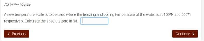 Fill in the blanks:
A new temperature scale is to be used where the freezing and boiling temperature of the water is at 100°N and 500°N
respectively. Calculate the absolute zero in °N.
< Previous
Continue >

