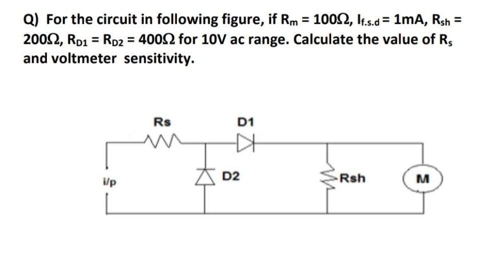 Q) For the circuit in following figure, if Rm = 1002, It.s.d = 1mA, Rsh =
2002, RD1 = RD2 = 4002 for 10V ac range. Calculate the value of R,
and voltmeter sensitivity.
%3D
%3D
Rs
D1
D2
Rsh
M
i/p
