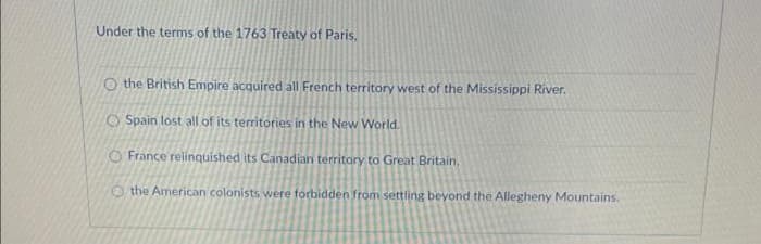 Under the terms of the 1763 Treaty of Paris.
O the British Empire acquired all French territory west of the Mississippi River.
O Spain lost all of its territories in the New World.
O France relinquished its Canadian territory to Great Britain,
the American colonists were forbidden from settling beyond the Allegheny Mountains.
